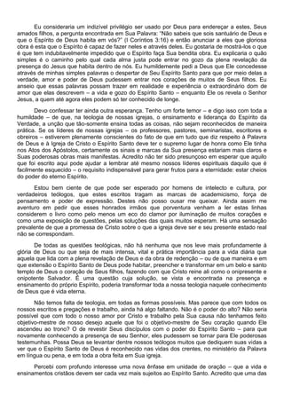 Eu consideraria um indizível privilégio ser usado por Deus para endereçar a estes, Seus
amados filhos, a pergunta encontrada em Sua Palavra: “Não sabeis que sois santuário de Deus e
que o Espírito de Deus habita em vós?” (I Coríntios 3:16) e então anunciar a eles que gloriosa
obra é esta que o Espírito é capaz de fazer neles e através deles. Eu gostaria de mostrá-los o que
é que tem indubitavelmente impedido que o Espírito faça Sua bendita obra. Eu explicaria o quão
simples é o caminho pelo qual cada alma justa pode entrar no gozo da plena revelação da
presença do Jesus que habita dentro de nós. Eu humildemente pedi a Deus que Ele concedesse
através de minhas simples palavras o despertar de Seu Espírito Santo para que por meio delas a
verdade, amor e poder de Deus pudessem entrar nos corações de muitos de Seus filhos. Eu
anseio que essas palavras possam trazer em realidade e experiência o extraordinário dom de
amor que elas descrevem – a vida e gozo do Espírito Santo – enquanto Ele os revela o Senhor
Jesus, a quem até agora eles podem só ter conhecido de longe.
Devo confessar ter ainda outra esperança. Tenho um forte temor – e digo isso com toda a
humildade – de que, na teologia de nossas igrejas, o ensinamento e liderança do Espírito da
Verdade, a unção que tão-somente ensina todas as coisas, não sejam reconhecidos de maneira
prática. Se os líderes de nossas igrejas – os professores, pastores, seminaristas, escritores e
obreiros – estiverem plenamente conscientes do fato de que em tudo que diz respeito à Palavra
de Deus e à Igreja de Cristo o Espírito Santo deve ter o supremo lugar de honra como Ele tinha
nos Atos dos Apóstolos, certamente os sinais e marcas da Sua presença estariam mais claros e
Suas poderosas obras mais manifestas. Acredito não ter sido presunçoso em esperar que aquilo
que foi escrito aqui pode ajudar a lembrar até mesmo nossos líderes espirituais daquilo que é
facilmente esquecido – o requisito indispensável para gerar frutos para a eternidade: estar cheios
do poder do eterno Espírito.
Estou bem ciente de que pode ser esperado por homens de intelecto e cultura, por
verdadeiros teólogos, que estes escritos tragam as marcas de academicismo, força de
pensamento e poder de expressão. Destes não posso ousar me queixar. Ainda assim me
aventuro em pedir que esses honrados irmãos que porventura venham a ler estas linhas
considerem o livro como pelo menos um eco do clamor por iluminação de muitos corações e
como uma exposição de questões, pelas soluções das quais muitos esperam. Há uma sensação
prevalente de que a promessa de Cristo sobre o que a igreja deve ser e seu presente estado real
não se correspondam.
De todas as questões teológicas, não há nenhuma que nos leve mais profundamente à
glória de Deus ou que seja de mais intensa, vital e prática importância para a vida diária que
aquela que lida com a plena revelação de Deus e da obra de redenção – ou de que maneira e em
que extensão o Espírito Santo de Deus pode habitar, preencher e transformar em um belo e santo
templo de Deus o coração de Seus filhos, fazendo com que Cristo reine ali como o onipresente e
onipotente Salvador. É uma questão cuja solução, se vista e encontrada na presença e
ensinamento do próprio Espírito, poderia transformar toda a nossa teologia naquele conhecimento
de Deus que é vida eterna.
Não temos falta de teologia, em todas as formas possíveis. Mas parece que com todos os
nossos escritos e pregações e trabalho, ainda há algo faltando. Não é o poder do alto? Não seria
possível que com todo o nosso amor por Cristo e trabalho pela Sua causa não tenhamos feito
objetivo-mestre de nosso desejo aquele que foi o objetivo-mestre de Seu coração quando Ele
ascendeu ao trono? O de revestir Seus discípulos com o poder do Espírito Santo – para que
novamente conhecendo a presença de seu Senhor, eles pudessem se tornar para Ele poderosas
testemunhas. Possa Deus se levantar dentre nossos teólogos muitos que dediquem suas vidas a
ver que o Espírito Santo de Deus é reconhecido nas vidas dos crentes, no ministério da Palavra
em língua ou pena, e em toda a obra feita em Sua igreja.
Percebi com profundo interesse uma nova ênfase em unidade de oração – que a vida e
ensinamentos cristãos devem ser cada vez mais sujeitos ao Espírito Santo. Acredito que uma das
 