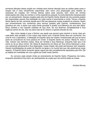 primeiras bênçãos dessa oração em unidade será chamar atenção para as razões pelas quais a
oração não é mais visivelmente respondida, bem como uma preparação para receber as
respostas de orações. Em minhas leituras sobre esse assunto, bem como em minhas
observações das vidas de crentes e minha experiência pessoal, fui profundamente impressionado
por um pensamento: Nossas orações pela obra do Espírito Santo através de nós somente podem
ser respondidas quando Sua habitação em cada crente é reconhecida e vivida. Temos o Espírito
Santo dentro de nós; somente aquele que é fiel nas pequenas coisas receberá as maiores. Assim
que primeiramente nos rendermos para sermos guiados pelo Espírito, confessarmos Sua
presença em nós, e assim que cada crente perceber e aceitar sua liderança em sua vida diária,
Deus confiará a nós maiores medidas de Sua obra. Se nos doarmos completamente à Sua
regência dentre de nós, Ele nos dará mais de Si mesmo e operará através de nós.
Meu único desejo é que o Senhor use aquilo que escrevi para imprimir e tornar clara em
cada leitor esta verdade: é com nossa vida interior que o Espírito Santo deve ser conhecido. Em
uma fé viva e adoradora, a habitação do Espírito deve ser aceita e entesourada até que se torne
parte da consciência da nova pessoa em Cristo: O Espírito Santo me possui. Nessa fé, toda a
vida, mesmo nas menores coisas, deve ser rendida à Sua liderança, enquanto tudo que é da
carne ou do eu deve morrer. Se nessa fé esperamos em Deus por Sua divina liderança e obra,
nos colocando plenamente à Sua disposição, nossa oração não pode permanecer sem resposta.
Haverá manifestações do poder do Espírito na igreja e no mundo tais que não poderíamos ousar
esperar. O Espírito Santo somente requer vasos que são completamente separados para Ele. Ele
se deleita em manifestar em nós a glória de Cristo nosso Senhor.
Eu convoco cada amado irmão ao ensinamento do Espírito Santo. Possamos nós todos,
enquanto estudamos Sua obra, ser participantes da unção que nos ensina todas as coisas.
- Andrew Murray
 