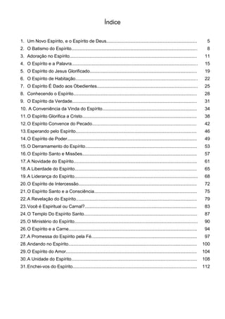 Índice
1. Um Novo Espírito, e o Espírito de Deus........................................................................ 5
2. O Batismo do Espírito.................................................................................................... 8
3. Adoração no Espírito..................................................................................................... 11
4. O Espírito e a Palavra.................................................................................................... 15
5. O Espírito do Jesus Glorificado..................................................................................... 19
6. O Espírito de Habitação................................................................................................. 22
7. O Espírito É Dado aos Obedientes................................................................................ 25
8. Conhecendo o Espírito.................................................................................................. 28
9. O Espírito da Verdade................................................................................................... 31
10. A Conveniência da Vinda do Espírito........................................................................... 34
11.O Espírito Glorifica a Cristo........................................................................................... 38
12.O Espírito Convence do Pecado................................................................................... 42
13.Esperando pelo Espírito................................................................................................ 46
14.O Espírito de Poder....................................................................................................... 49
15.O Derramamento do Espírito......................................................................................... 53
16.O Espírito Santo e Missões........................................................................................... 57
17.A Novidade do Espírito.................................................................................................. 61
18.A Liberdade do Espírito................................................................................................. 65
19.A Liderança do Espírito.................................................................................................. 68
20.O Espírito de Intercessão.............................................................................................. 72
21.O Espírito Santo e a Consciência.................................................................................. 75
22.A Revelação do Espírito................................................................................................ 79
23.Você é Espiritual ou Carnal?......................................................................................... 83
24.O Templo Do Espírito Santo.......................................................................................... 87
25.O Ministério do Espírito.................................................................................................. 90
26.O Espírito e a Carne...................................................................................................... 94
27.A Promessa do Espírito pela Fé.................................................................................... 97
28.Andando no Espírito...................................................................................................... 100
29.O Espírito do Amor........................................................................................................ 104
30.A Unidade do Espírito.................................................................................................... 108
31.Enchei-vos do Espírito................................................................................................... 112
 