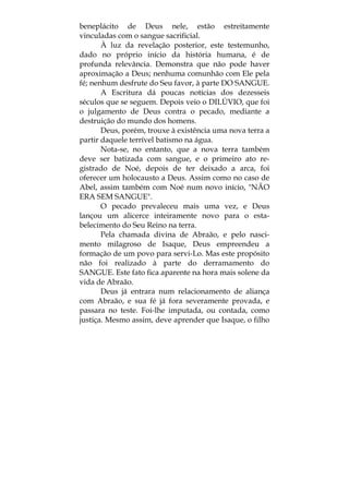 beneplácito de Deus nele, estão estreitamente
vinculadas com o sangue sacrificial.
À luz da revelação posterior, este testemunho,
dado no próprio início da história humana, é de
profunda relevância. Demonstra que não pode haver
aproximação a Deus; nenhuma comunhão com Ele pela
fé; nenhum desfrute do Seu favor, à parte DO SANGUE.
A Escritura dá poucas notícias dos dezesseis
séculos que se seguem. Depois veio o DILÚVIO, que foi
o julgamento de Deus contra o pecado, mediante a
destruição do mundo dos homens.
Deus, porém, trouxe à existência uma nova terra a
partir daquele terrível batismo na água.
Nota-se, no entanto, que a nova terra também
deve ser batizada com sangue, e o primeiro ato re-
gistrado de Noé, depois de ter deixado a arca, foi
oferecer um holocausto a Deus. Assim como no caso de
Abel, assim também com Noé num novo início, "NÃO
ERA SEM SANGUE".
O pecado prevaleceu mais uma vez, e Deus
lançou um alicerce inteiramente novo para o esta-
belecimento do Seu Reino na terra.
Pela chamada divina de Abraão, e pelo nasci-
mento milagroso de Isaque, Deus empreendeu a
formação de um povo para servi-Lo. Mas este propósito
não foi realizado à parte do derramamento do
SANGUE. Este fato fica aparente na hora mais solene da
vida de Abraão.
Deus já entrara num relacionamento de aliança
com Abraão, e sua fé já fora severamente provada, e
passara no teste. Foi-lhe imputada, ou contada, como
justiça. Mesmo assim, deve aprender que Isaque, o filho
 