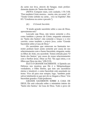 da carne nos leva, através do Sangue, mais profun-
damente dentro do "Santo dos Santos."
(NOTA: Compare mais, com cuidado, 1 Pe 3:18;
"Pois também Cristo morreu... morto, sim, na carne"; 4:1
"Tendo Cristo sofrido na carne... vive no Espírito"; Rm
8:3: "Condenou na carne o pecado.").
(d.) O Grande Sacerdote.
"E tendo grande sacerdote sobre a casa de Deus,
aproximemo-nos."
Louvado seja Deus, não temos somente a obra,
como também a pessoa de Cristo, enquanto entramos
no "Santo dos Santos"; não somente o Sangue e o vivo
caminho, como também o próprio Jesus, como "Grande
Sacerdote sobre a Casa de Deus."
Os sacerdotes que entravam no Santuário ter-
restre podiam fazer assim somente por causa do seu
relacionamento com o Sumo Sacerdote; ninguém, senão
os filhos de Arão, era sacerdote. Temos entrada para "O
Santo dos Santos," por causa do nosso relacionamento
com o Senhor Jesus. Disse ao Pai: "Eis aqui estou, e os
filhos que Deus me deu." (Hb 2:13).
ELE É O GRANDE SACERDOTE. A Epístola aos
Hebreus nos mostrou que Ele é o Melquisedeque
verdadeiro, o Filho Eterno, que tem um sacerdócio
eterno e imutável, e como Sacerdote está assentado no
trono. Vive ali para orar sempre, logo, "também pode
salvar totalmente os que por ele se chegam a Deus." Um
Sacerdote grande e Todo-poderoso.
GRANDE SACERDOTE SOBRE A CASA DE
DEUS, Ele está colocado sobre o ministério inteiro do
"Santo dos Santos," da Casa de Deus. Todo o povo de
 