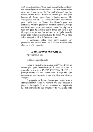 sim! "aproximemo-nos." Que nada nos detenha de fazer
uso destas bênçãos maravilhosas que Deus determinou
para nós. É para dentro do "Santo dos Santos" que de-
vemos entrar; nosso direito foi obtido por nós pelo
Sangue de Jesus; pelos Seus próprios passos, Ele
consagrou o caminho. Ele vive no Seu eterno sacerdócio
para receber-nos no "Santo dos Santos"; para nos
santificar, para nos preservar, para nos abençoar. Oh! já
não hesitemos, nem voltemos para trás. Sacrifiquemos
tudo em prol desta única coisa, tendo em vista o que
Deus preparou por nós "aproximemo-nos, "pela mão de
Jesus, para comparecermos diante do nosso PAI, e para
achar nossa vida à luz do Seu semblante.
E desejamos saber como agora podemos ser
preparados para entrar? Nosso texto dá-nos uma resposta
gloriosa a esta pergunta.
II. COMO SOMOS PREPARADOS. 
Aproximemo-nos.
(a.) Com Sincero Coração.
Esta é a primeira das quatro exigências feitas ao
crente que quer "aproximar-se." É vinculada com a
segunda exigência, a "PLENA CERTEZA DE FÉ," e é
principalmente na sua união com a segunda que
entendemos corretamente o que significa um "sincero
coração."
A pregação do Evangelho sempre começa com o
arrependimento e a fé. O homem não pode receber a
graça de Deus pela fé, se, ao mesmo tempo, o pecado
não for abandonado. No progresso da vida da fé, esta
 