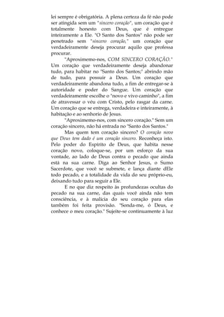 lei sempre é obrigatória. A plena certeza da fé não pode
ser atingida sem um "sincero coração", um coração que é
totalmente honesto com Deus, que é entregue
inteiramente a Ele. "O Santo dos Santos" não pode ser
penetrado sem "sincero coração," um coração que
verdadeiramente deseja procurar aquilo que professa
procurar.
"Aproximemo-nos, COM SINCERO CORAÇÃO."
Um coração que verdadeiramente deseja abandonar
tudo, para habitar no "Santo dos Santos;" abrindo mão
de tudo, para possuir a Deus. Um coração que
verdadeiramente abandona tudo, a fim de entregar-se à
autoridade e poder do Sangue. Um coração que
verdadeiramente escolhe o "novo e vivo caminho", a fim
de atravessar o véu com Cristo, pelo rasgar da carne.
Um coração que se entrega, verdadeira e inteiramente, à
habitação e ao senhorio de Jesus.
"Aproximemo-nos, com sincero coração." Sem um
coração sincero, não há entrada no "Santo dos Santos."
Mas quem tem coração sincero? O coração novo
que Deus tem dado é um coração sincero. Reconheça isto.
Pelo poder do Espírito de Deus, que habita nesse
coração novo, coloque-se, por um esforço da sua
vontade, ao lado de Deus contra o pecado que ainda
está na sua carne. Diga ao Senhor Jesus, o Sumo
Sacerdote, que você se submete, e lança diante dEle
todo pecado, e a totalidade da vida do seu próprio-eu,
deixando tudo para seguir a Ele.
E no que diz respeito às profundezas ocultas do
pecado na sua carne, das quais você ainda não tem
consciência, e à malícia do seu coração para elas
também foi feita provisão. "Sonda-me, ó Deus, e
conhece o meu coração." Sujeite-se continuamente à luz
 