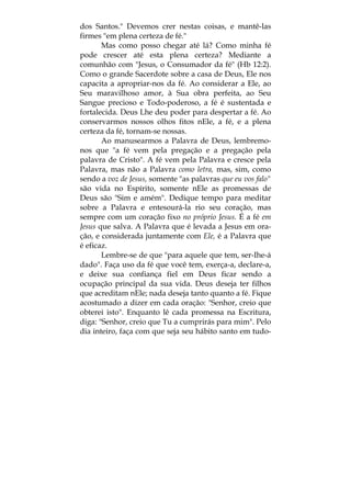 dos Santos." Devemos crer nestas coisas, e mantê-las
firmes "em plena certeza de fé."
Mas como posso chegar até lá? Como minha fé
pode crescer até esta plena certeza? Mediante a
comunhão com "Jesus, o Consumador da fé" (Hb 12:2).
Como o grande Sacerdote sobre a casa de Deus, Ele nos
capacita a apropriar-nos da fé. Ao considerar a Ele, ao
Seu maravilhoso amor, à Sua obra perfeita, ao Seu
Sangue precioso e Todo-poderoso, a fé é sustentada e
fortalecida. Deus Lhe deu poder para despertar a fé. Ao
conservarmos nossos olhos fitos nEle, a fé, e a plena
certeza da fé, tornam-se nossas.
Ao manusearmos a Palavra de Deus, lembremo-
nos que "a fé vem pela pregação e a pregação pela
palavra de Cristo". A fé vem pela Palavra e cresce pela
Palavra, mas não a Palavra como letra, mas, sim, como
sendo a voz de Jesus, somente "as palavras que eu vos falo"
são vida no Espírito, somente nEle as promessas de
Deus são "Sim e amém". Dedique tempo para meditar
sobre a Palavra e entesourá-la rio seu coração, mas
sempre com um coração fixo no próprio Jesus. É a fé em
Jesus que salva. A Palavra que é levada a Jesus em ora-
ção, e considerada juntamente com Ele, é a Palavra que
é eficaz.
Lembre-se de que "para aquele que tem, ser-Ihe-á
dado". Faça uso da fé que você tem, exerça-a, declare-a,
e deixe sua confiança fiel em Deus ficar sendo a
ocupação principal da sua vida. Deus deseja ter filhos
que acreditam nEle; nada deseja tanto quanto a fé. Fique
acostumado a dizer em cada oração: "Senhor, creio que
obterei isto". Enquanto lê cada promessa na Escritura,
diga: "Senhor, creio que Tu a cumprirás para mim". Pelo
dia inteiro, faça com que seja seu hábito santo em tudo-
 