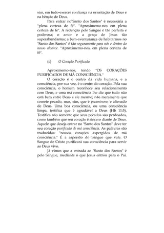 sim, em tudo-exercer confiança na orientação de Deus e
na bênção de Deus.
Para entrar no"Santo dos Santos" é necessária a
"plena certeza de fé". "Aproximemo-nos em plena
certeza de fé". A redenção pelo Sangue é tão perfeita e
poderosa; o amor e a graça de Jesus tão
superabundantes; a bem-aventurança de habitarmos no
"Santo dos Santos" é tão seguramente para nós e dentro do
nosso alcance. "Aproximemo-nos, em plena certeza de
fé".
(c) O Coração Purificado.
Aproximemo-nos, tendo "OS CORAÇÕES
PURIFICADOS DE MÁ CONSCIÊNCIA."
O coração é o centro da vida humana, e a
consciência, por sua vez, é o centro do coração. Pela sua
consciência, o homem reconhece seu relacionamento
com Deus, e uma má consciência lhe diz que tudo não
está bem entre Deus e ele mesmo; não meramente que
comete pecado, mas, sim, que é pecaminoso, e alienado
de Deus. Uma boa consciência, ou uma consciência
limpa, testifica que é agradável a Deus (Hb 11:5).
Testifica não somente que seus pecados são perdoados,
como também que seu coração é sincero diante de Deus.
Aquele que deseja entrar no "Santo dos Santos" deve ter
seu coração purificado de má consciência. As palavras são
traduzidas: "nossos corações aspergidos de má
consciência." É a aspersão do Sangue que vale. O
Sangue de Cristo purificará sua consciência para servir
ao Deus vivo.
Já vimos que a entrada ao "Santo dos Santos" é
pelo Sangue, mediante o que Jesus entrou para o Pai.
 