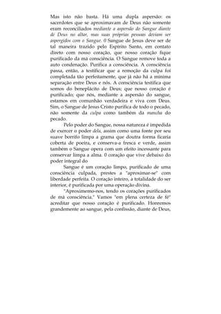 Mas isto não basta. Há uma dupla aspersão: os
sacerdotes que se aproximavam de Deus não somente
eram reconciliados mediante a aspersão do Sangue diante
de Deus no altar, mas suas próprias pessoas deviam ser
aspergidos com o Sangue. 0 Sangue de Jesus deve ser de
tal maneira trazido pelo Espírito Santo, em contato
direto com nosso coração, que nosso coração fique
purificado da má consciência. O Sangue remove toda a
auto condenação. Purifica a consciência. A consciência
passa, então, a testificar que a remoção da culpa foi
completada tão perfeitamente, que já não há a mínima
separação entre Deus e nós. A consciência testifica que
somos do beneplácito de Deus; que nosso coração é
purificado; que nós, mediante a aspersão do sangue,
estamos em comunhão verdadeira e viva com Deus.
Sim, o Sangue de Jesus Cristo purifica de todo o pecado,
não somente da culpa como também da mancha do
pecado.
Pelo poder do Sangue, nossa natureza é impedida
de exercer o poder dela, assim como uma fonte por seu
suave borrifo limpa a grama que doutra forma ficaria
coberta de poeira, e conserva-a fresca e verde, assim
também o Sangue opera com um efeito incessante para
conservar limpa a alma. 0 coração que vive debaixo do
poder integral do
Sangue é um coração limpo, purificado de uma
consciência culpada, prestes a "aproximar-se" com
liberdade perfeita. O coração inteiro, a totalidade do ser
interior, é purificada por uma operação divina.
"Aproximemo-nos, tendo os corações purificados
de má consciência." Vamos "em plena certeza de fé"
acreditar que nosso coração é purificado. Honremos
grandemente ao sangue, pela confissão, diante de Deus,
 