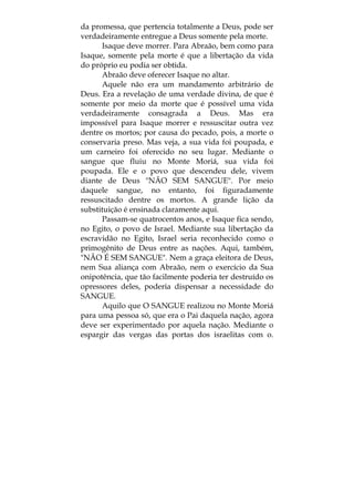 da promessa, que pertencia totalmente a Deus, pode ser
verdadeiramente entregue a Deus somente pela morte.
Isaque deve morrer. Para Abraão, bem como para
Isaque, somente pela morte é que a libertação da vida
do próprio eu podia ser obtida.
Abraão deve oferecer Isaque no altar.
Aquele não era um mandamento arbitrário de
Deus. Era a revelação de uma verdade divina, de que é
somente por meio da morte que é possível uma vida
verdadeiramente consagrada a Deus. Mas era
impossível para Isaque morrer e ressuscitar outra vez
dentre os mortos; por causa do pecado, pois, a morte o
conservaria preso. Mas veja, a sua vida foi poupada, e
um carneiro foi oferecido no seu lugar. Mediante o
sangue que fluiu no Monte Moriá, sua vida foi
poupada. Ele e o povo que descendeu dele, vivem
diante de Deus "NÃO SEM SANGUE". Por meio
daquele sangue, no entanto, foi figuradamente
ressuscitado dentre os mortos. A grande lição da
substituição é ensinada claramente aqui.
Passam-se quatrocentos anos, e Isaque fica sendo,
no Egito, o povo de Israel. Mediante sua libertação da
escravidão no Egito, Israel seria reconhecido como o
primogênito de Deus entre as nações. Aqui, também,
"NÃO É SEM SANGUE". Nem a graça eleitora de Deus,
nem Sua aliança com Abraão, nem o exercício da Sua
onipotência, que tão facilmente poderia ter destruído os
opressores deles, poderia dispensar a necessidade do
SANGUE.
Aquilo que O SANGUE realizou no Monte Moriá
para uma pessoa só, que era o Pai daquela nação, agora
deve ser experimentado por aquela nação. Mediante o
espargir das vergas das portas dos israelitas com o.
 