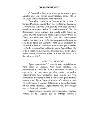 "APROXIMEMO­NOS" 
O Santo dos Santos está aberto até mesmo para
aqueles que, em nossas congregações, ainda não se
voltaram verdadeiramente para o Senhor.
Para eles, também, o Santuário foi aberto. O
Sangue Precioso, o caminho vivo, e o Grande Sacerdote
são para eles também. Com grande confiança, ousemos
convidar até mesmo a eles. "Aproximemo-nos." Oh! não
desprezem, meus amigos que ainda estão longe de
Deus, oh, não desprezem mais a graça maravilhosa de
Deus, aproximem-se do Pai que tão sinceramente
enviou este convite a vocês; que ao preço do Sangue do
Seu Filho abriu um caminho para vocês entrarem no
"Santo dos Santos"; que espera com amor para receber
vocês de novo na Sua habitação, como Seus filhos. Oh!
rogo a vocês, vamos todos aproximar-nos. Jesus Cristo
como Sumo Sacerdote sobre a Casa de Deus é o
Salvador perfeito!
“APROXIMEMO-NOS"
Aproximemo-nos." O convite vem especialmente
para todos os crentes. Não fique satisfeito em
permanecer na entrada. Não é suficiente acalentar a
esperança de que seus pecados estão perdoados.
"Aproximemo-nos," entremos para dentro do véu,
avancemos no espírito para a verdadeira proximidade
com o nosso Deus. "Aproximemo-nos"e vivamos mais
perto de Deus, e façamos totalmente a nossa habitação
na Sua Santa Presença. "Aproximemo-nos," nosso lugar
está no Santuário interior.
"Aproximemo-nos, com sincero coração, em plena
certeza de fé." Aquele que se entrega sincera e
 