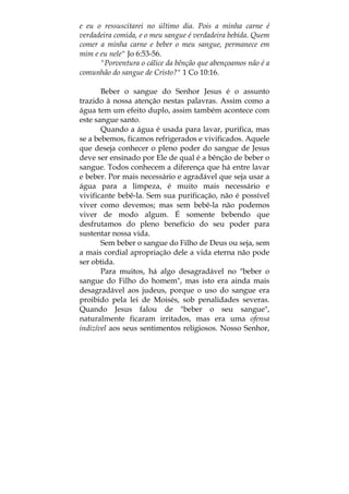 e eu o ressuscitarei no último dia. Pois a minha carne é
verdadeira comida, e o meu sangue é verdadeira bebida. Quem
comer a minha carne e beber o meu sangue, permanece em
mim e eu nele" Jo 6:53-56.
"Porventura o cálice da bênção que abençoamos não é a
comunhão do sangue de Cristo?" 1 Co 10:16.
Beber o sangue do Senhor Jesus é o assunto
trazido à nossa atenção nestas palavras. Assim como a
água tem um efeito duplo, assim também acontece com
este sangue santo.
Quando a água é usada para lavar, purifica, mas
se a bebemos, ficamos refrigerados e vivificados. Aquele
que deseja conhecer o pleno poder do sangue de Jesus
deve ser ensinado por Ele de qual é a bênção de beber o
sangue. Todos conhecem a diferença que há entre lavar
e beber. Por mais necessário e agradável que seja usar a
água para a limpeza, é muito mais necessário e
vivificante bebê-la. Sem sua purificação, não é possível
viver como devemos; mas sem bebê-la não podemos
viver de modo algum. É somente bebendo que
desfrutamos do pleno benefício do seu poder para
sustentar nossa vida.
Sem beber o sangue do Filho de Deus ou seja, sem
a mais cordial apropriação dele a vida eterna não pode
ser obtida.
Para muitos, há algo desagradável no "beber o
sangue do Filho do homem", mas isto era ainda mais
desagradável aos judeus, porque o uso do sangue era
proibido pela lei de Moisés, sob penalidades severas.
Quando Jesus falou de "beber o seu sangue",
naturalmente ficaram irritados, mas era uma ofensa
indizível aos seus sentimentos religiosos. Nosso Senhor,
 
