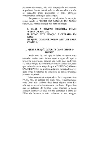 podemos ter certeza, não teria empregado a expressão,
se pudesse doutra maneira deixar claras a eles, e a nós,
as verdades mais profundas e mais gloriosas
concernentes à salvação pelo sangue.
Ao procurar tornar-nos participantes da salvação,
como sendo o "BEBER DO SANGUE DO NOSSO
SENHOR", vamos esforçar-nos para entender:
I. QUAL A BÊNÇÃO DESCRITA COMO
"BEBER O SANGUE";
H. COMO ESTA BÊNÇÃO É OPERADA EM
NÓS;
III. QUAL DEVE SER NOSSA ATITUDE PARA
COM ELA.
I.   QUAL A BÊNÇÃO DESCRITA COMO "BEBER O 
SANGUE". 
Acabamos de ver, que o beber expressa uma
conexão muito mais íntima com a água do que a
lavagem, e, portanto, produz um efeito mais poderoso.
Há uma bênção na comunhão com o sangue de Jesus
que vai muito mais longe do que a PURIFICAÇÃO ou a
SANTIFICAÇÃO ou melhor, estamos capacitados a ver
quão longe é o alcance da influência da bênção indicada
por esta expressão.
Não somente o sangue deve fazer alguma coisa
PARA nós, ao colocar-nos num novo relacionamento
com Deus mas também deve fazer alguma coisa EM
nós, nos renovando inteiramente por dentro. É para isto
que as palavras do Senhor Jesus chamam a nossa
atenção, quando Ele diz: "Se não comerdes a carne do
Filho do homem e não beberdes o seu sangue,
 