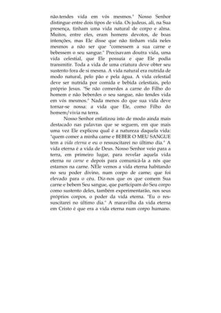 não.tendes vida em vós mesmos." Nosso Senhor
distingue entre dois tipos de vida. Os judeus, ali, na Sua
presença, tinham uma vida natural de corpo e alma.
Muitos, entre eles, eram homens devotos, de boas
intenções, mas Ele disse que não tinham vida neles
mesmos a não ser que "comessem a sua carne e
bebessem o seu sangue." Precisavam doutra vida, uma
vida celestial, que Ele possuía e que Ele podia
transmitir. Toda a vida de uma criatura deve obter seu
sustento fora de si mesma. A vida natural era nutrida de
modo natural, pelo pão e pela água. A vida celestial
deve ser nutrida por comida e bebida celestiais, pelo
próprio Jesus. "Se não comerdes a carne do Filho do
homem e não beberdes o seu sangue, não tendes vida
em vós mesmos." Nada menos do que sua vida deve
tornar-se nossa: a vida que Ele, como Filho do
homem/vivia na terra.
Nosso Senhor enfatizou isto de modo ainda mais
destacado nas palavras que se seguem, em que mais
uma vez Ele explicou qual é a natureza daquela vida:
"quem comer a minha carne e BEBER O MEU SANGUE
tem a vida eterna e eu o ressuscitarei no último dia." A
vida eterna é a vida de Deus. Nosso Senhor veio para a
terra, em primeiro lugar, para revelar aquela vida
eterna na carne e depois para comunicá-la a nós que
estamos na carne. NEle vemos a vida eterna habitando
no seu poder divino, num corpo de carne; que foi
elevado para o céu. Diz-nos que os que comem Sua
carne e bebem Seu sangue, que participam do Seu corpo
como sustento deles, também experimentarão, nos seus
próprios corpos, o poder da vida eterna. "Eu o res-
suscitarei no último dia." A maravilha da vida eterna
em Cristo é que era a vida eterna num corpo humano.
 