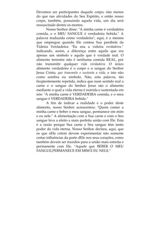 Devemos ser participantes daquele corpo, não menos
do que nas atividades do Seu Espírito, e então nosso
corpo, também, possuindo aquela vida, um dia será
ressuscitado dentre os mortos.
Nosso Senhor disse: "A minha carne é verdadeira
comida, e o MEU SANGUE é verdadeira bebida." A
palavra traduzida como verdadeira", aqui, é a mesma
que empregou quando Ele contou Sua parábola da
Videira Verdadeira: "Eu sou a videira verdadeira,"
indicando, assim, a diferença entre aquilo que era
apenas um símbolo e aquilo que é verdade real. O
alimento terrestre não é nenhuma comida REAL, por
não transmitir qualquer vida verdadeira. O único
alimento verdadeiro é o corpo e o sangue do Senhor
Jesus Cristo, que transmite e sustenta a vida, e isto não
como sombra ou símbolo. Não, esta palavra, tão
freqüentemente repetida, indica que num sentido real a
carne e o sangue do Senhor Jesus são o alimento
mediante o qual a vida eterna é nutrida e sustentada em
nós: "A minha carne é VERDADEIRA comida, e o meu
sangue é VERDADEIRA bebida."
A fim de indicar a realidade e o poder deste
alimento, nosso Senhor acrescentou: "Quem comer a
minha carne e beber o meu sangue, permanece em mim
e eu nele." A alimentação com a Sua carne e com o Seu
sangue leva a efeito a mais perfeita união com Ele. Esta
é a razão porque Sua carne e Seu sangue têm tanto
poder da vida eterna. Nosso Senhor declara, aqui, que
os que nEle crêem devem experimentar não somente
certas influências da parte dEle nos seus corações, como
também devem ser trazidos para a união mais estreita e
permanente com Ele. "Aquele que BEBER O MEU
SANGUE,PERMANECE EM MIM E EU NELE."
 