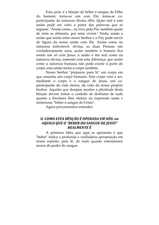 Esta, pois, é a bênção de beber o sangue do Filho
do homem: torna-se um com Ele; torna-se co-
participante da natureza divina nEle. Quão real é esta
união pode ser visto a partir das palavras que se
seguem: "Assim como... eu vivo pelo Pai; também quem
de mim se alimenta, por mim viverá." Nada, senão a
união que existe entre nosso Senhor e o Pai, pode servir
de figura da nossa união com Ele. Assim como na
natureza indivisível, divina, as duas Pessoas são
verdadeiramente uma, assim também o homem fica
sendo um só com Jesus; a união é tão real como na
natureza divina, somente com esta diferença: que assim
como a natureza humana não pode existir à parte do
corpo, esta união inclui o corpo também.
Nosso Senhor "preparou para Si" um corpo em
que assumiu um corpo humano. Este corpo veio a ser,
mediante o corpo e o sangue de Jesus, um co-
participante da vida eterna, da vida do nosso próprio
Senhor. Aqueles que desejam receber a plenitude desta
bênção devem tomar o cuidado de desfrutar de tudo
quanto a Escritura lhes oferece na expressão santa e
misteriosa: "beber o sangue de Cristo".
Agora procuraremos entender:
II. COMO ESTA BÊNÇÃO É OPERADA EM NÓS: ou 
AQUILO QUE O "BEBER DO SANGUE DE JESUS" 
REALMENTE É 
A primeira idéia que aqui se apresenta é que
"beber" indica a profunda e verdadeira apropriação em
nosso espírito, pela fé, de tudo quanto entendemos
acerca do poder do sangue.
 