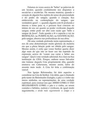 Falamos às vezes acerca de "beber" as palavras de
um locutor, quando cordialmente nos dispomos a
escutá-las e recebê-las. Da mesma maneira, quando o
coração de alguém fica repleto do senso da preciosidade
e do poder do sangue; quando o coração, fica
embevecido na contemplação do sangue, que
verdadeiro gozo! —; quando alguém com fé profunda e
sincera o toma para si, e procura ficar convicto no
íntimo do seu ser quanto ao poder vivificante daquele
sangue; então pode ser dito com razão que "bebe o
sangue de Jesus". Tudo quanto a fé o capacita a ver na
REDENÇÃO, na PURIFICAÇÃO, na SANTIFICAÇÃO,
pelo sangue, absorve nas profundezas da sua alma.
Há uma verdade profunda nesta representação, e
nos dá uma demonstração muito gloriosa da maneira
em que a plena bênção pode ser obtida pelo sangue.
Mesmo assim, é certo que vosso Senhor queria dizer
algo mais do que isto ao fazer uso tão repetido da
expressão acerca de "comer sua carne e beber seu
sangue". Qual é esta verdade adicional, fica claro na Sua
instituição da CEIA. Porque, embora nosso Salvador
não tratasse daquela Ceia propriamente dita, quando
ensinava em Cafarnaum, mesmo assim, falou do
assunto mais tarde. A Ceia foi feita a confirmação
visível.
Nas Igrejas Reformadas, há dois aspectos a
considerar na Ceia do Senhor. Um deles, que é chamado
pelo nome do Reformador Zuínglio, o pão e o vinho são
meros símbolos, ou representações, de uma verdade
espiritual, para ensinar-nos que ASSIM COMO, E TÃO
SEGURAMENTE COMO, o pão e o vinho, ao serem
comidos e bebidos, nutrem e vivificam, de igual modo
seguramente, e ainda mais seguramente o corpo e o
 