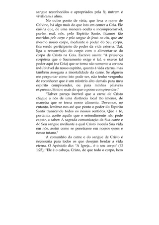 sangue reconhecidos e apropriados pela fé, nutrem e
vivificam a alma.
No outro ponto de vista, que leva o nome de
Calvino, há algo mais do que isto em comer a Ceia. Ele
ensina que, de uma maneira oculta e incompreensível,
porém real, nós, pelo Espírito Santo, ficamos tão
nutridos pelo corpo e pelo sangue de Jesus no céu, que até
mesmo nosso corpo, mediante o poder do Seu corpo,
fica sendo participante do poder da vida externa. Daí,
liga a ressurreição do corpo com o alimentar-se do
corpo de Cristo na Ceia. Escreve assim: "A presença
corpórea que o Sacramento exige é tal, e exerce tal
poder aqui (na Ceia) que se torna não somente a certeza
indubitável do nosso espírito, quanto à vida eterna, mas
também assegura a imortalidade da carne. Se alguém
me perguntar como isto pode ser, não tenho vergonha
de reconhecer que é um mistério alto demais para meu
espírito compreender, ou para minhas palavras
expressar. Sinto o mais do que o posso compreender."
"Talvez pareça incrível que a carne de Cristo
chegue a nós de uma distância local tão imensa, de
maneira que se torna nosso alimento. Devemos, no
entanto, lembrar-nos até que ponto o poder do Espírito
Santo transcende todos os nossos sentidos. Que a fé,
portanto, aceite aquilo que o entendimento não pode
captar, a saber: A sagrada comunicação da Sua carne e
do Seu sangue mediante a qual Cristo inocula Sua vida
em nós, assim como se penetrasse em nossos ossos e
nosso tutano."
A comunhão da carne e do sangue de Cristo é
necessária para todos os que desejam herdar a vida
eterna. O Apóstolo diz: "A Igreja... é o seu corpo" (Ef
1:23); "Ele é o cabeça, Cristo, de que todo o corpo, bem
 