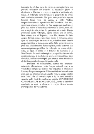 formado de pó. Por meio do corpo, a concupiscência e o
pecado entraram no mundo. A redenção plena é
destinada a libertar o corpo, e fazê-lo a habitação de
Deus. A redenção será perfeita e o propósito de Deus
será realizado somente. Foi para este propósito que o
Senhor Jesus veio na carne, e nEle "habita
corporalmente toda a plenitude da Divindade." Por isso,
suportou nossos pecados no Seu corpo no madeiro, e
pela Sua morte e ressurreição libertou o corpo, bem co-
mo o espírito, do poder do pecado e da morte. Como
primícias desta redenção, agora somos um só corpo,
bem como um só Espírito, com Ele. Somos do Seu
corpo, da Sua carne, e dos Seus ossos. É por causa disto
que, na observação da Santa Ceia, o Senhor vem para o
corpo também, e toma posse dele. Não somente opera
pelo Seu Espírito sobre nosso espírito, como também faz
nosso corpo compartilhar da redenção da ressurreição.
Não, já aqui, o corpo é o templo do Espírito, e a
Santifícação da alma e do espírito progredirá tanto mais
gloriosamente, à medida em que a personalidade não
dividida, inclusive o corpo, que exerce uma influência
de tanta oposição, tem participação dela.
Destarte, no Sacramento, somos tão intencio-
nalmente alimentados pelo "corpo natural real, e o
verdadeiro sangue de Cristo" não seguindo o ensino de
Lutero, de que o corpo de Cristo está de tal maneira no
pão que até mesmo um descrente come o corpo santo;
mas "real", de tal maneira que a fé, de uma maneira
secreta, pelo Espírito, realmente recebe O PODER DO
CORPO SANTO E SANGUE DO CÉU, como o alimento
mediante o qual a alma e o corpo ficam sendo
participantes da vida eterna.
 