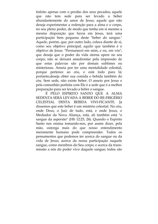 tisfeito apenas com o perdão dos seus pecados; aquele
que não tem sede para ser levado a beber
abundantemente do amor de Jesus; aquele que não
deseja experimentar a redenção para a alma e o corpo,
no seu pleno poder, de modo que tenha em si mesmo a
mesma disposição que havia em Jesus, terá uma
participação bem pequena deste "beber do sangue."
Aquele, porém, que, por outro lado, coloca diante de si,
como seu objetivo principal, aquilo que também é o
objetivo de Jesus: "Permanecei em mim, e eu, em vós";
que deseja que o poder da vida eterna opere no seu
corpo; não se deixará amedrontar pela impressão de
que estas palavras são por demais sublimes ou
misteriosas. Anseia por ter uma mentalidade celestial,
porque pertence ao céu, e está indo para lá;
portanto,deseja obter sua comida e bebida também do
céu. Sem sede, não existe beber. O anseio por Jesus e
pela comunhão perfeita com Ele é a sede que é a melhor
preparação para ser levado a beber o sangue.
É PELO ESPIRITO SANTO QUE A ALMA
SEDENTA SERÁ LEVADA A BEBER DO RE-FRIGÉRIO
CELESTIAL DESTA BEBIDA VIVI-FICANTE. Já
dissemos que este beber é um mistério celestial. No céu,
onde Deus, o Juiz de tudo, está, e onde Jesus, o
Mediador da Nova Aliança, está, ali também está "o
sangue da aspersão" (Hb 12:23, 24). Quando o Espírito
Santo nos ensina tomando-nos, por assim dizer, pela
mão, outorga mais do que nosso entendimento
meramente humano pode compreender. Todos os
pensamentos que podemos ter acerca do sangue ou da
vida de Jesus; acerca da nossa participação naquele
sangue, como membros do Seu corpo; e acerca da trans-
missão a nós do poder vivo daquele sangue; todos são
 