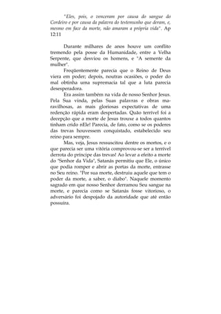 "Eles, pois, o venceram por causa do sangue do
Cordeiro e por causa da palavra do testemunho que deram, e,
mesmo em face da morte, não amaram a própria vida". Ap
12:11
Durante milhares de anos houve um conflito
tremendo pela posse da Humanidade, entre a Velha
Serpente, que desviou os homens, e "A semente da
mulher".
Freqüentemente parecia que o Reino de Deus
viera em poder; depois, noutras ocasiões, o poder do
mal obtinha uma supremacia tal que a luta parecia
desesperadora.
Era assim também na vida de nosso Senhor Jesus.
Pela Sua vinda, pelas Suas palavras e obras ma-
ravilhosas, as mais gloriosas expectativas de uma
redenção rápida eram despertadas. Quão terrível foi a
decepção que a morte de Jesus trouxe a todos quantos
tinham crido nEle! Parecia, de fato, como se os poderes
das trevas houvessem conquistado, estabelecido seu
reino para sempre.
Mas, veja, Jesus ressuscitou dentre os mortos, e o
que parecia ser uma vitória comprovou-se ser a terrível
derrota do príncipe das trevas! Ao levar a efeito a morte
do "Senhor da Vida", Satanás permitiu que Ele, o único
que podia romper e abrir as portas da morte, entrasse
no Seu reino. "Por sua morte, destruiu aquele que tem o
poder da morte, a saber, o diabo". Naquele momento
sagrado em que nosso Senhor derramou Seu sangue na
morte, e parecia como se Satanás fosse vitorioso, o
adversário foi despojado da autoridade que até então
possuíra.
 
