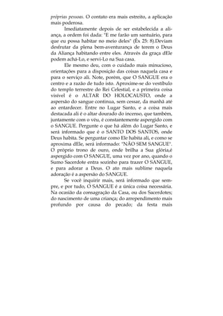 próprias pessoas. O contato era mais estreito, a aplicação
mais poderosa.
Imediatamente depois de ser estabelecida a ali-
ança, a ordem foi dada: "E me farão um santuário, para
que eu possa habitar no meio deles" (Êx 25: 8).Deviam
desfrutar da plena bem-aventurança de terem o Deus
da Aliança habitando entre eles. Através da graça dEle
podem achá-Lo, e servi-Lo na Sua casa.
Ele mesmo deu, com o cuidado mais minucioso,
orientações para a disposição das coisas naquela casa e
para o serviço ali. Note, porém, que O SANGUE era o
centro e a razão de tudo isto. Aproxime-se do vestíbulo
do templo terrestre do Rei Celestial, e a primeira coisa
visível é o ALTAR DO HOLOCAUSTO, onde a
aspersão do sangue continua, sem cessar, da manhã até
ao entardecer. Entre no Lugar Santo, e a coisa mais
destacada ali é o altar dourado do incenso, que também,
juntamente com o véu, é constantemente aspergido com
o SANGUE. Pergunte o que há além do Lugar Santo, e
será informado que é o SANTO DOS SANTOS, onde
Deus habita. Se perguntar como Ele habita ali, e como se
aproxima dEle, será informado: "NÃO SEM SANGUE".
O próprio trono de ouro, onde brilha a Sua glória,é
aspergido com O SANGUE, uma vez por ano, quando o
Sumo Sacerdote entra sozinho para trazer O SANGUE,
e para adorar a Deus. O ato mais sublime naquela
adoração é a aspersão do SANGUE.
Se você inquirir mais, será informado que sem-
pre, e por tudo, O SANGUE é a única coisa necessária.
Na ocasião da consagração da Casa, ou dos Sacerdotes;
do nascimento de uma criança; do arrependimento mais
profundo por causa do pecado; da festa mais
 