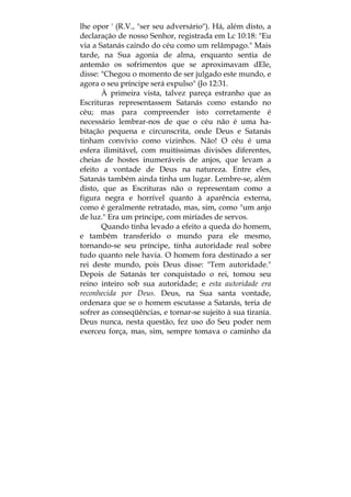 lhe opor ' (R.V., "ser seu adversário"). Há, além disto, a
declaração de nosso Senhor, registrada em Lc 10:18: "Eu
via a Satanás caindo do céu como um relâmpago." Mais
tarde, na Sua agonia de alma, enquanto sentia de
antemão os sofrimentos que se aproximavam dEle,
disse: "Chegou o momento de ser julgado este mundo, e
agora o seu príncipe será expulso" (Jo 12:31.
À primeira vista, talvez pareça estranho que as
Escrituras representassem Satanás como estando no
céu; mas para compreender isto corretamente é
necessário lembrar-nos de que o céu não é uma ha-
bitação pequena e circunscrita, onde Deus e Satanás
tinham convívio como vizinhos. Não! O céu é uma
esfera ilimitável, com muitíssimas divisões diferentes,
cheias de hostes inumeráveis de anjos, que levam a
efeito a vontade de Deus na natureza. Entre eles,
Satanás também ainda tinha um lugar. Lembre-se, além
disto, que as Escrituras não o representam como a
figura negra e horrível quanto à aparência externa,
como é geralmente retratado, mas, sim, como "um anjo
de luz." Era um príncipe, com miríades de servos.
Quando tinha levado a efeito a queda do homem,
e também transferido o mundo para ele mesmo,
tornando-se seu príncipe, tinha autoridade real sobre
tudo quanto nele havia. O homem fora destinado a ser
rei deste mundo, pois Deus disse: "Tem autoridade."
Depois de Satanás ter conquistado o rei, tomou seu
reino inteiro sob sua autoridade; e esta autoridade era
reconhecida por Deus. Deus, na Sua santa vontade,
ordenara que se o homem escutasse a Satanás, teria de
sofrer as conseqüências, e tornar-se sujeito à sua tirania.
Deus nunca, nesta questão, fez uso do Seu poder nem
exerceu força, mas, sim, sempre tomava o caminho da
 