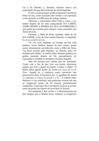 Lei e do Direito; e, destarte, Satanás reteve sua
autoridade até que lhe foi tirada de modo legítimo.
É esta a razão porque podia comparecer diante de
Deus no céu, como acusador dos irmãos e em oposição
a eles durante os 4.000 anos da Antiga Aliança.
Obtivera a autoridade sobre toda a carne, e so-
mente depois de ter sido conquistado NA CARNE,
COMO SENDO A ESFERA DA SUA AUTORIDADE, é
que podia ser expulso para sempre, como acusador, dos
Átrios do Céu.
Destarte, o Filho de Deus, também, tinha de vir
NA CARNE, a fim de lutar contra Satanás, e conquistá-
lo, no seu próprio terreno.
Por esta razão também, no começo da Sua vida
pública, nosso Senhor, depois da Sua unção, sendo
assim abertamente reconhecido como o Filho de Deus,
"foi Jesus levado pelo Espírito, ao deserto, para ser
tentado pelo diabo." A vitória sobre Satanás poderia ser
ganha somente depois de Ele pessoalmente ter
suportado e resistido as tentações da parte daquele.
Mas até mesmo esta vitória não foi suficiente.
Cristo veio a fim de que "por sua morte, destruísse
aquele que tem o poder da morte, a saber, o diabo." O
diabo tinha aquele poder da morte por causa da Lei de
Deus. Aquela lei o instalara como carcereiro dos
prisioneiros dela. A Escritura diz: "o aguilhão da morte
é o pecado, e a força do pecado è a lei " A vitória sobre
Satanás e a sua expulsão, não poderiam ocorrer até que
as exigências justas da lei fossem perfeitamente
cumpridas. O pecador deve ser liberto da força do pecado,
antes de poder ser liberto da autoridade de Satanás.
Foi mediante a Sua morte, e o derramamento do
Seu sangue, que o Senhor Jesus cumpriu as exigências
 