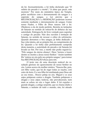 da lei. Incessantemente, a lei tinha declarado que "O
salário do pecado é a morte"; "A alma que pecar, esta
morrerá." Por meio do ministério típico do Templo,
pelos sacrifícios com o derramamento do sangue e a
aspersão do sangue, a Lei previra que a
RECONCILIAÇÃO e a REDENÇÃO poderiam ocorrer
somente mediante o derramamento de sangue. Como
nosso Fiador, o Filho de Deus nasceu sob a lei.
Obedeceu a ela de modo perfeito. Resistiu às tentações
de Satanás no sentido de retirar-Se de debaixo da sua
autoridade. Entregou-Se de livre vontade para suportar
o castigo do pecado. Não deu ouvidos à tentação de
Satanás, no sentido de recusar o cálice do sofrimento.
Quando derramou o Seu sangue, já tinha dedicado a
Sua vida inteira, até ao próprio fim, ao cumprimento da
lei. Quando a lei tinha sido perfeitamente cumprida
desta maneira, a autoridade do pecado e de Satanás foi
levado ao fim. Por isso, a morte não podia segurá-Lo.
"Pelo sangue da eterna aliança", Deus "tornou a trazer
dentre os mortos a Jesus nosso Senhor." Assim também
Ele "entrou no céu pelo seu próprio sangue," para tornar
Sua RECONCILIAÇÃO eficaz para nós.
O texto nos dá uma descrição notável do re-
sultado glorioso do aparecimento de nosso Senhor no
céu. Lemos acerca da mulher mística: "Nasceu-lhe, pois,
um filho varão, que há de reger todas as nações, com
cetro de ferro. E o seu filho foi arrebatado para Deus até
ao seu trono... Houve peleja no céu. Miguel e os seus
anjos pelejaram contra o dragão. Também pelejaram o
dragão e seus anjos; todavia, não prevaleceram; nem
mais se achou no céu o lugar deles. E foi expulso o
grande dragão, a antiga serpente, que se chama diabo e
Satanás, o sedutor de todo o mundo, sim, foi atirado
 