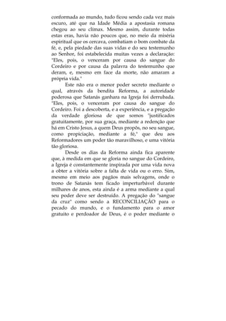 conformada ao mundo, tudo ficou sendo cada vez mais
escuro, até que na Idade Média a apostasia romana
chegou ao seu clímax. Mesmo assim, durante todas
estas eras, havia não poucos que, no meio da miséria
espiritual que os cercava, combatiam o bom combate da
fé, e, pela piedade das suas vidas e do seu testemunho
ao Senhor, foi estabelecida muitas vezes a declaração:
"Eles, pois, o venceram por causa do sangue do
Cordeiro e por causa da palavra do testemunho que
deram, e, mesmo em face da morte, não amaram a
própria vida."
Este não era o menor poder secreto mediante o
qual, através da bendita Reforma, a autoridade
poderosa que Satanás ganhara na Igreja foi derrubada.
"Eles, pois, o venceram por causa do sangue do
Cordeiro. Foi a descoberta, e a experiência, e a pregação
da verdade gloriosa de que somos "justificados
gratuitamente, por sua graça, mediante a redenção que
há em Cristo Jesus, a quem Deus propôs, no seu sangue,
como propiciação, mediante a fé," que deu aos
Reformadores um poder tão maravilhoso, e uma vitória
tão gloriosa.
Desde os dias da Reforma ainda fica aparente
que, à medida em que se gloria no sangue do Cordeiro,
a Igreja é constantemente inspirada por uma vida nova
a obter a vitória sobre a falta de vida ou o erro. Sim,
mesmo em meio aos pagãos mais selvagens, onde o
trono de Satanás tem ficado imperturbável durante
milhares de anos, esta ainda é a arma mediante a qual
seu poder deve ser destruído. A pregação do "sangue
da cruz" como sendo a RECONCILIAÇÃO para o
pecado do mundo, e o fundamento para o amor
gratuito e perdoador de Deus, é o poder mediante o
 