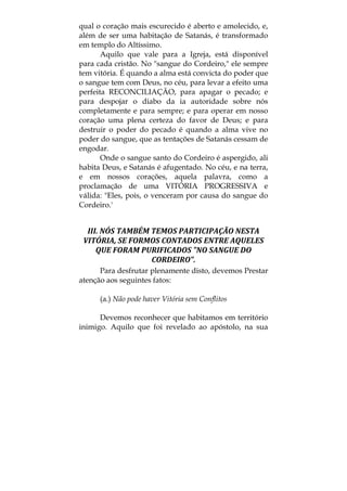 qual o coração mais escurecido é aberto e amolecido, e,
além de ser uma habitação de Satanás, é transformado
em templo do Altíssimo.
Aquilo que vale para a Igreja, está disponível
para cada cristão. No "sangue do Cordeiro," ele sempre
tem vitória. É quando a alma está convicta do poder que
o sangue tem com Deus, no céu, para levar a efeito uma
perfeita RECONCILIAÇÃO, para apagar o pecado; e
para despojar o diabo da ia autoridade sobre nós
completamente e para sempre; e para operar em nosso
coração uma plena certeza do favor de Deus; e para
destruir o poder do pecado é quando a alma vive no
poder do sangue, que as tentações de Satanás cessam de
engodar.
Onde o sangue santo do Cordeiro é aspergido, ali
habita Deus, e Satanás é afugentado. No céu, e na terra,
e em nossos corações, aquela palavra, como a
proclamação de uma VITÓRIA PROGRESSIVA e
válida: "Eles, pois, o venceram por causa do sangue do
Cordeiro.'
III. NÓS TAMBÉM TEMOS PARTICIPAÇÃO NESTA 
VITÓRIA, SE FORMOS CONTADOS ENTRE AQUELES 
QUE FORAM PURIFICADOS "NO SANGUE DO 
CORDEIRO". 
Para desfrutar plenamente disto, devemos Prestar
atenção aos seguintes fatos:
(a.) Não pode haver Vitória sem Conflitos
Devemos reconhecer que habitamos em território
inimigo. Aquilo que foi revelado ao apóstolo, na sua
 