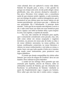 visão celestial, deve ser aplicável à nossa vida diária.
Satanás foi lançado para a terra, e tem grande ira
porque seu tempo está curto. Já não pode atingir a Jesus
glorificado, mas, sim, procura alcançá-Lo atacando o
Seu povo. Devemos viver sempre com a consciência
santa de que estamos sendo vigiados, a cada momento,
por um inimigo de poder e astúcia inimagináveis; que é
incansável no seu esforço para nos trazer inteira ou até
mesmo parcialmente - por pouco que seja — debaixo da
sua autoridade. Ele é literalmente "o príncipe deste
mundo". Tudo que há no mundo está disposto a servir a
ele, e sabe como fazer uso disto nas suas tentativas para
levar a Igreja a ser infiel ao Senhor dela; e para inspirá-
la com o seu espírito, o espírito do mundo.
Faz uso, não somente de tentações para aquilo,
que é comumente considerado como pecado, mas, sim,
sabe como entrar em nossas ocupações e negócios
terrestres, na procura do nosso pão de todos os dias e
do nosso dinheiro necessário; na nossa política; em
nossas combinações comerciais; na nossa literatura e
ciência; no nosso conhecimento; e em todas as coisas, e,
assim, fazer com que tudo quanto é lícito em si mesmo,
seja usado como instrumento, para promover seus
logros diabólicos.
O crente que deseja compartilhar da vitória sobre
Satanás "por causa do sangue do Cordeiro" deve ser um
lutador. Deve esforçar-se para entenderr
o caráter do seu inimigo. Deve permitir que seja
ensinado pelo Espírito, através da Palavra, sobre as
artimanhas secretas de Satanás, que são chamadas nas
Escrituras "as profundezas de Satanás," mediante as
quais tão freqüentemente cega e engana aos homens.
Deve saber que esta luta não é contra carne e sangue,
 