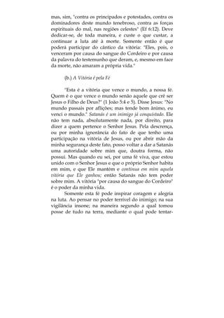 mas, sim, "contra os principados e potestades, contra os
dominadores deste mundo tenebroso, contra as forças
espirituais do mal, nas regiões celestes" (Ef 6:12). Deve
dedicar-se, de toda maneira, e custe o que custar, a
continuar a luta até à morte. Somente então é que
poderá participar do cântico da vitória: "Eles, pois, o
venceram por causa do sangue do Cordeiro e por causa
da palavra do testemunho que deram, e, mesmo em face
da morte, não amaram a própria vida."
(b.) A Vitória é pela Fé
"Esta é a vitória que vence o mundo, a nossa fé.
Quem é o que vence o mundo senão aquele que crê ser
Jesus o Filho de Deus?" (1 João 5:4 e 5). Disse Jesus: "No
mundo passais por aflições; mas tende bom ânimo, eu
venci o mundo." Satanás é um inimigo já conquistado. Ele
não tem nada, absolutamente nada, por direito, para
dizer a quem pertence o Senhor Jesus. Pela descrença,
ou por minha ignorância do fato de que tenho uma
participação na vitória de Jesus, ou por abrir mão da
minha segurança deste fato, posso voltar a dar a Satanás
uma autoridade sobre mim que, doutra forma, não
possui. Mas quando eu sei, por uma fé viva, que estou
unido com o Senhor Jesus e que o próprio Senhor habita
em mim, e que Ele mantém e continua em mim aquela
vitória que Ele ganhou; então Satanás não tem poder
sobre mim. A vitória "por causa do sangue do Cordeiro"
é o poder da minha vida.
Somente esta fé pode inspirar coragem e alegria
na luta. Ao pensar no poder terrível do inimigo; na sua
vigilância insone; na maneira segundo a qual tomou
posse de tudo na terra, mediante o qual pode tentar-
 