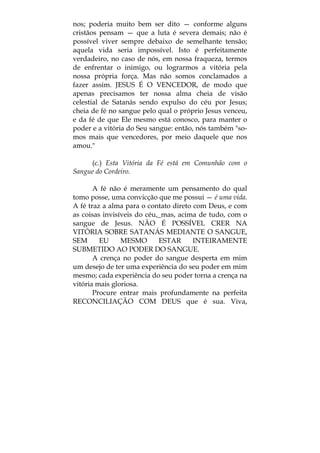 nos; poderia muito bem ser dito — conforme alguns
cristãos pensam — que a luta é severa demais; não é
possível viver sempre debaixo de semelhante tensão;
aquela vida seria impossível. Isto é perfeitamente
verdadeiro, no caso de nós, em nossa fraqueza, termos
de enfrentar o inimigo, ou lograrmos a vitória pela
nossa própria força. Mas não somos conclamados a
fazer assim. JESUS É O VENCEDOR, de modo que
apenas precisamos ter nossa alma cheia de visão
celestial de Satanás sendo expulso do céu por Jesus;
cheia de fé no sangue pelo qual o próprio Jesus venceu,
e da fé de que Ele mesmo está conosco, para manter o
poder e a vitória do Seu sangue: então, nós também "so-
mos mais que vencedores, por meio daquele que nos
amou."
(c.) Esta Vitória da Fé está em Comunhão com o
Sangue do Cordeiro.
A fé não é meramente um pensamento do qual
tomo posse, uma convicção que me possui — é uma vida.
A fé traz a alma para o contato direto com Deus, e com
as coisas invisíveis do céu,_mas, acima de tudo, com o
sangue de Jesus. NÃO É POSSÍVEL CRER NA
VITÓRIA SOBRE SATANÁS MEDIANTE O SANGUE,
SEM EU MESMO ESTAR INTEIRAMENTE
SUBMETIDO AO PODER DO SANGUE.
A crença no poder do sangue desperta em mim
um desejo de ter uma experiência do seu poder em mim
mesmo; cada experiência do seu poder torna a crença na
vitória mais gloriosa.
Procure entrar mais profundamente na perfeita
RECONCILIAÇÃO COM DEUS que é sua. Viva,
 
