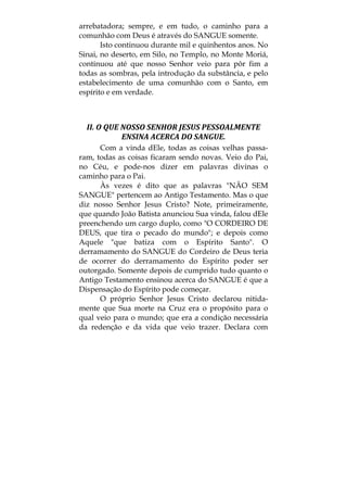 arrebatadora; sempre, e em tudo, o caminho para a
comunhão com Deus é através do SANGUE somente.
Isto continuou durante mil e quinhentos anos. No
Sinai, no deserto, em Silo, no Templo, no Monte Moriá,
continuou até que nosso Senhor veio para pôr fim a
todas as sombras, pela introdução da substância, e pelo
estabelecimento de uma comunhão com o Santo, em
espírito e em verdade.
 
II. O QUE NOSSO SENHOR JESUS PESSOALMENTE 
ENSINA ACERCA DO SANGUE. 
Com a vinda dEle, todas as coisas velhas passa-
ram, todas as coisas ficaram sendo novas. Veio do Pai,
no Céu, e pode-nos dizer em palavras divinas o
caminho para o Pai.
Às vezes é dito que as palavras "NÃO SEM
SANGUE" pertencem ao Antigo Testamento. Mas o que
diz nosso Senhor Jesus Cristo? Note, primeiramente,
que quando João Batista anunciou Sua vinda, falou dEle
preenchendo um cargo duplo, como "O CORDEIRO DE
DEUS, que tira o pecado do mundo"; e depois como
Aquele "que batiza com o Espírito Santo". O
derramamento do SANGUE do Cordeiro de Deus teria
de ocorrer do derramamento do Espírito poder ser
outorgado. Somente depois de cumprido tudo quanto o
Antigo Testamento ensinou acerca do SANGUE é que a
Dispensação do Espírito pode começar.
O próprio Senhor Jesus Cristo declarou nitida-
mente que Sua morte na Cruz era o propósito para o
qual veio para o mundo; que era a condição necessária
da redenção e da vida que veio trazer. Declara com
 