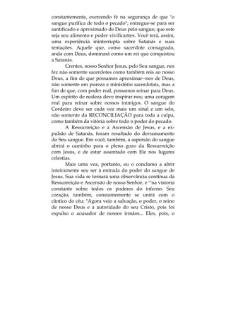 constantemente, exercendo fé na segurança de que "o
sangue purifica de todo o pecado"; entregue-se para ser
santificado e aproximado de Deus pelo sangue; que este
seja seu alimento e poder vivificantes. Você terá, assim,
uma experiência ininterrupta sobre Satanás e suas
tentações. Aquele que, como sacerdote consagrado,
anda com Deus, dominará como um rei que conquistou
a Satanás.
Crentes, nosso Senhor Jesus, pelo Seu sangue, nos
fez não somente sacerdotes como também reis ao nosso
Deus, a fim de que possamos aproximar--nos de Deus,
não somente em pureza e ministério sacerdotais, mas a
fim de que, com poder real, possamos reinar para Deus.
Um espírito de realeza deve inspirar-nos; uma coragem
real para reinar sobre nossos inimigos. O sangue do
Cordeiro deve ser cada vez mais um sinal e um selo,
não somente da RECONCILIAÇÃO para toda a culpa,
como também da vitória sobre todo o poder do pecado.
A Ressurreição e a Ascensão de Jesus, e a ex-
pulsão de Satanás, foram resultado do derramamento
do Seu sangue. Em você, também, a aspersão do sangue
abrirá o caminho para o pleno gozo da Ressurreição
com Jesus, e de estar assentado com Ele nos lugares
celestias.
Mais uma vez, portanto, eu o conclamo a abrir
inteiramente seu ser à entrada do poder do sangue de
Jesus. Sua vida se tornará uma observância contínua da
Ressurreição e Ascensão de nosso Senhor, e '"na vistoria
constante sobre todos os poderes do inferno. Seu
coração, também, constantemente se unirá com o
cântico do céu: "Agora veio a salvação, o poder, o reino
de nosso Deus e a autoridade do seu Cristo, pois foi
expulso o acusador de nossos irmãos... Eles, pois, o
 
