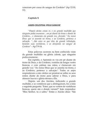 venceram por causa do sangue do Cordeiro" (Ap 12:10,
11).
Capítulo X
GOZO CELESTIAL PELO SANGUE 
"Depois destas coisas vi, e eis grande multidão que
ninguém podia enumerar... em pé diante do trono e diante do
Cordeiro... e clamavam em grande voz, dizendo: "Ao nosso
Deus que se assenta no trono, e ao Cordeiro, pertence a
salvação. "...São estes os que vêm da grande tribulação,
lavaram suas vestiduras, e as alvejaram no sangue do
Cordeiro" - Ap 7:9-14.
Estas palavras ocorrem na bem conhecida visão
da grande multidão na glória celeste, que ninguém
podia enumerar.
Em espírito, o Apóstolo os viu em pé diante do
trono de Deus, e do Cordeiro, vestidos de longas vestes
brancas, e com palmas nas mãos; e clamavam em
grande voz: "Ao nosso Deus que se assenta no trono, e
ao Cordeiro, pertence a salvação." Todos os anjos
responderam a este cântico ao prostrar-se sobre os seus
rostos diante do trono para adorar a Deus, e para
oferecer louvor e glória eternos a Ele.
Depois, um dos Anciãos, indicando a grande
multidão, e as vestiduras que a distinguiram, fez a João
a seguinte pergunta: "Estes, que se vestem de vestiduras
brancas, quem são e donde vieram?" João respondeu:
"Meu Senhor, tu o sabes." Então o Ancião disse: "São
 
