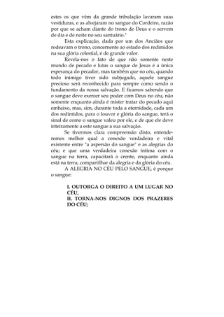 estes os que vêm da grande tribulação lavaram suas
vestiduras, e as alvejaram no sangue do Cordeiro, razão
por que se acham diante do trono de Deus e o servem
de dia e de noite no seu santuário."
Esta explicação, dada por um dos Anciãos que
rodeavam o trono, concernente ao estado dos redimidos
na sua glória celestial, é de grande valor.
Revela-nos o fato de que não somente neste
mundo de pecado e lutas o sangue de Jesus é a única
esperança do pecador, mas também que no céu, quando
todo inimigo tiver sido subjugado, aquele sangue
precioso será reconhecido para sempre como sendo o
fundamento da nossa salvação. E ficamos sabendo que
o sangue deve exercer seu poder com Deus no céu, não
somente enquanto ainda é mister tratar do pecado aqui
embaixo, mas, sim, durante toda a eternidade, cada um
dos redimidos, para o louvor e glória do sangue, terá o
sinal de como o sangue valeu por ele, e de que ele deve
inteiramente a este sangue a sua salvação.
Se tivermos clara compreensão disto, entende-
remos melhor qual a conexão verdadeira e vital
existente entre "a aspersão do sangue" e as alegrias do
céu; e que uma verdadeira conexão íntima com o
sangue na terra, capacitará o crente, enquanto ainda
está na terra, compartilhar da alegria e da glória do céu.
A ALEGRIA NO CÉU PELO SANGUE, é porque
o sangue:
I. OUTORGA O DIREITO A UM LUGAR NO
CÉU,
II. TORNA-NOS DIGNOS DOS PRAZERES
DO CÉU;
 