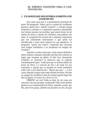 III. FORNECE CONTEÚDO PARA O CÂN-
TICO DO CÉU.
I.   É O SANGUE QUE NOS OUTORGA O DIREITO A UM 
LUGAR DO CÉU. 
Fica claro que este é o pensamento principal do
texto. Na pergunta: "Estes, que se vestem de vestiduras
brancas, quem são e donde vieram?", o Ancião deseja
despertar a atenção e a inquirição quanto à identidade
real destas pessoas favorecidas, que assim ficam de pé
diante do trono, e diante do Cordeiro, com palmas nas
mãos. E, enquanto ele mesmo dá a resposta, esperamos
que ele certamente mencionará o que pode ser
considerada a coisa mais notável na sua aparência. À
pergunta: "quem são estes?", responde que lavaram
suas longas vestiduras, e as alvejaram no sangue do
Cordeiro.
Aquela é a única coisa que, como marca distintiva
deles, chama a atenção. Somente isto lhes dá o direito ao
lugar que ocupam na glória. O fato fica claramente
evidente, se notarmos as palavras que se seguem
imediatamente após: "razão por que se acham diante do
trono de Deus e o servem de dia e de noite no seu
santuário; e aquele que se assenta no trono estenderá
sobre eles o seu tabernáculo." "Razão por que" — é por
causa daquele sangue que estão diante do trono. Devem
ao sangue do Cordeiro o fato de ocupar aquele lugar tão
alto na glória. O sangue dá o direito ao céu.
DIREITO ao céu! Pode-se falar de tal coisa em
conexão com um pecador condenado? Não seria melhor
gloriar-se na misericórdia de Deus somente, sendo que
Ele, pela livre graça, admite um pecador ao céu, do que
 
