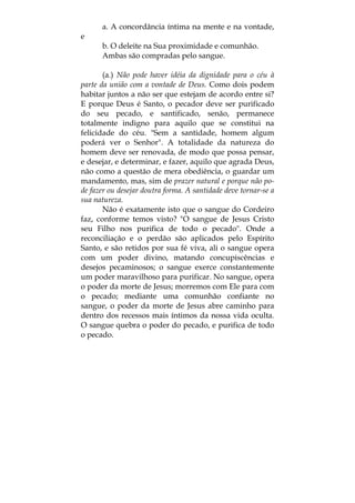 a. A concordância íntima na mente e na vontade,
e
b. O deleite na Sua proximidade e comunhão.
Ambas são compradas pelo sangue.
(a.) Não pode haver idéia da dignidade para o céu à
parte da união com a vontade de Deus. Como dois podem
habitar juntos a não ser que estejam de acordo entre si?
E porque Deus é Santo, o pecador deve ser purificado
do seu pecado, e santificado, senão, permanece
totalmente indigno para aquilo que se constitui na
felicidade do céu. "Sem a santidade, homem algum
poderá ver o Senhor". A totalidade da natureza do
homem deve ser renovada, de modo que possa pensar,
e desejar, e determinar, e fazer, aquilo que agrada Deus,
não como a questão de mera obediência, o guardar um
mandamento, mas, sim de prazer natural e porque não po-
de fazer ou desejar doutra forma. A santidade deve tornar-se a
sua natureza.
Não é exatamente isto que o sangue do Cordeiro
faz, conforme temos visto? "O sangue de Jesus Cristo
seu Filho nos purifica de todo o pecado". Onde a
reconciliação e o perdão são aplicados pelo Espírito
Santo, e são retidos por sua fé viva, ali o sangue opera
com um poder divino, matando concupiscências e
desejos pecaminosos; o sangue exerce constantemente
um poder maravilhoso para purificar. No sangue, opera
o poder da morte de Jesus; morremos com Ele para com
o pecado; mediante uma comunhão confiante no
sangue, o poder da morte de Jesus abre caminho para
dentro dos recessos mais íntimos da nossa vida oculta.
O sangue quebra o poder do pecado, e purifica de todo
o pecado.
 
