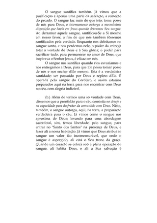 O sangue santifica também. Já vimos que a
purificação é apenas uma parte da salvação, a remoção
do pecado. O sangue faz mais do que isto; toma posse
de nós para Deus, e internamente outorga a mesmíssima
disposição que havia em Jesus quando derramou Seu sangue.
Ao derramar aquele sangue, santificou-Se a Si mesmo
em nosso favor, a fim de que nós também fôssemos
santificados pela verdade. Enquanto nos deleitamos no
sangue santo, e nos perdemos nele, o poder da entrega
total à vontade de Deus e à Sua glória; o poder para
sacrificar tudo, para permanecer no amor de Deus, que
inspirava o Senhor Jesus, é eficaz em nós.
O sangue nos santifica quando rios esvaziamos e
nos entregamos a Deus, para que Ele possa tomar posse
de nós e nos encher dEle mesmo. Esta é a verdadeira
santidade; ser possuído por Deus e repleto dEle. É
operada pelo sangue do Cordeiro, e assim estamos
preparados aqui na terra para nos encontrar com Deus
no céu, com alegria indizível.
(b.) Além de termos uma só vontade com Deus,
dissemos que a prontidão para o céu consistia no desejo e
na capacidade para desfrutar da comunhão com Deus. Nisto,
também, o sangue outorga, aqui, na terra, a preparação
verdadeira para o céu. Já vimos como o sangue nos
aproxima de Deus; levando para uma abordagem
sacerdotal, sim, temos liberdade, pelo sangue, para
entrar no "Santo dos Santos" na presença de Deus, e
fazer ali a nossa habitação. Já vimos que Deus atribui ao
sangue um valor tão incomensurável, que onde o
sangue é aspergido, ali está o Seu trono da graça.
Quando um coração se coloca sob a plena operação do
sangue, ali habita Deus, e ali a Sua salvação é
 
