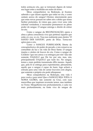 todos acima,no céu, que se tornaram dignos de tomar
seu lugar entre a multidão em redor do trono.
Meus companheiros na Redenção, já ficamos
sabendo o que dizem aqueles que estão no céu, e como
cantam acerca do sangue! Oremos sinceramente para
que estas novas possam ter sobre nós o efeito que nosso
Senhor pretendeu. Já vimos que, para viver uma vida
celestial verdadeira, é necessário permanecer no pleno
poder do sangue. O sangue outorga o direito de entrar
no céu.
Como o sangue da RECONCILIAÇÃO, opera a
alma a plena consciência viva que pertence àqueles que
estão em casa, no céu. Traz-nos realmente para dentro "O
SANTO DOS SANTOS", perto de Deus. Torna-nos
aptos para o céu.
Como o SANGUE PURIFICADOR, liberta da
concupiscência e do poder do pecado, e nos conserva na
comunhão da luz e da vida do Deus Santo. O sangue
inspira o cântico de louvor do céu. Como o sangue do
Cordeiro "que nos amou e se entregou por nós" fala não
somente DAQUILO que Ele fez por nós, mas, sim,
principalmente DAQUELE que tudo fez. No sangue,
temos a mais perfeita transmissão dEle mesmo. Aquele
que, pela fé se entrega para experimentar, plenamente,
aquilo que o sangue é capaz de fazer, logo achará a
entrada para uma vida de cantar louvores com alegria,
que somente o próprio céu pode ultrapassar.
Meus companheiros na Redenção, esta vida é
para vocês e para mim! Que o SANGUE SEJA TODA A
NOSSA GLÓRIA, não somente na Cruz, com suas
maravilhas que inspiram reverente temor, mas também
no Trono. Mergulhemo-nos profundamente, e cada vez
mais profundamente, na fonte viva do sangue do
 