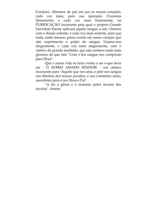 Cordeiro. Abramos de par em par os nossos corações,
cada vez mais, para sua operação. Creiamos
firmemente, e cada vez mais firmemente, na
PURIFICAÇÃO incessante pela qual o próprio Grande
Sacerdote Eterno aplicará aquele sangue a nós. Oremos
com o desejo ardente, e cada vez mais ardente, para que
nada, nada mesmo, possa existir em nosso coração que
não experimente o poder do sangue. Unamo-nos
alegremente, e cada vez mais alegremente, com o
cântico da grande multidão, que não conhece nada mais
glorioso do que isto: "Com o teu sangue nos compraste
para Deus".
Que a nossa vida na terra venha a ser o que deve
ser - Ó NOSSO AMADO SENHOR! - um cântico
incessante para "Aquele que nos ama, e pelo seu sangue
nos libertou dos nossos pecados, e nos constituiu reino,
sacerdotes para o seu Deus e Pai".
"A ele a glória e o domínio pelos séculos dos
séculos". Amém.
 