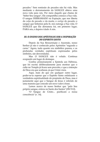 pecados." Sem remissão de pecados não há vida. Mas
mediante o derramamento do SANGUE obteve uma
nova vida para nós. Por meio daquilo que chama de
"beber Seu sangue", Ele compartilha conosco a Sua vida.
O sangue DERRAMADO na Expiação, que nos liberta
da culpa do pecado; e da morte, o castigo do pecado; o
sangue que bebemos pela fé, nos outorga a Sua vida. O
SANGUE que Ele derramou foi, em primeiro lugar,
PARA nós, e depois é dado A nós.
III. O ENSINO DOS APÓSTOLOS SOB A INSPIRAÇÃO 
DO ESPIRITO SANTO 
Depois da Sua Ressurreição e Ascensão, nosso
Senhor já não é conhecido pelos Apóstolos "segundo a
carne." Agora, tudo quanto era simbólico passou, e as
profundas verdades espirituais expressadas pelos
símbolos, são desvendadas.
Mas O SANGUE não é velado. Continua
ocupando um lugar de destaque.
Confira primeiramente a Epístola aos Hebreus,
que foi escrita deliberadamente para mostrar que o
culto no Templo já ficara sem proveito, e que a intenção
de Deus era que acabasse, já que Cristo viera.
Aqui, mais do que em qualquer outro lugar,
poder-se-ia esperar que o Espírito Santo enfatizasse a
verdadeira espiritualidade do propósito de Deus, mas é
justamente aqui que o Sangue de Jesus é referido de
uma maneira que concede um novo valor à frase.
Lemos acerca de nosso Senhor que "pelo Seu
próprio sangue, entrou no Santo dos Santos" (Hb 9:12).
"O Sangue de Cristo... purificará a nossa
consciência" (v. 14).
 