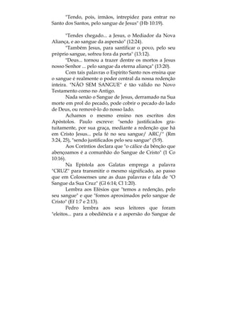 "Tendo, pois, irmãos, intrepidez para entrar no
Santo dos Santos, pelo sangue de Jesus" (Hb 10:19).
"Tendes chegado... a Jesus, o Mediador da Nova
Aliança, e ao sangue da aspersão" (12:24).
"Também Jesus, para santificar o povo, pelo seu
próprio sangue, sofreu fora da porta" (13:12).
"Deus... tornou a trazer dentre os mortos a Jesus
nosso Senhor ... pelo sangue da eterna aliança" (13:20).
Com tais palavras o Espírito Santo nos ensina que
o sangue é realmente o poder central da nossa redenção
inteira. "NÃO SEM SANGUE" é tão válido no Novo
Testamento como no Antigo.
Nada senão o Sangue de Jesus, derramado na Sua
morte em prol do pecado, pode cobrir o pecado do lado
de Deus, ou removê-lo do nosso lado.
Achamos o mesmo ensino nos escritos dos
Apóstolos. Paulo escreve: "sendo justificados gra-
tuitamente, por sua graça, mediante a redenção que há
em Cristo Jesus... pela fé no seu sangue/ ARC/" (Rm
3:24, 25), "sendo justificados pelo seu sangue" (5:9).
Aos Coríntios declara que "o cálice da bênção que
abençoamos é a comunhão do Sangue de Cristo" (1 Co
10:16).
Na Epístola aos Galatas emprega a palavra
"CRUZ" para transmitir o mesmo significado, ao passo
que em Colossenses une as duas palavras e fala de "O
Sangue da Sua Cruz" (Gl 6:14; Cl 1:20).
Lembra aos Efésios que "temos a redenção, pelo
seu sangue" e que "fomos aproximados pelo sangue de
Cristo" (Ef 1:7 e 2:13).
Pedro lembra aos seus leitores que foram
"eleitos... para a obediência e a aspersão do Sangue de
 