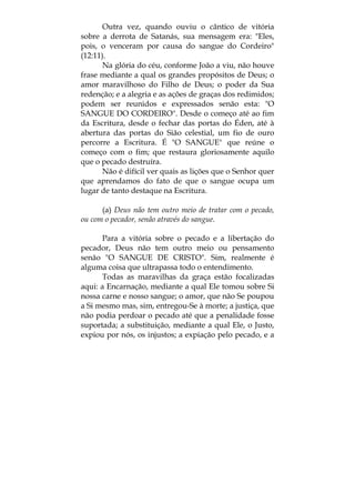 Outra vez, quando ouviu o cântico de vitória
sobre a derrota de Satanás, sua mensagem era: "Eles,
pois, o venceram por causa do sangue do Cordeiro"
(12:11).
Na glória do céu, conforme João a viu, não houve
frase mediante a qual os grandes propósitos de Deus; o
amor maravilhoso do Filho de Deus; o poder da Sua
redenção; e a alegria e as ações de graças dos redimidos;
podem ser reunidos e expressados senão esta: "O
SANGUE DO CORDEIRO". Desde o começo até ao fim
da Escritura, desde o fechar das portas do Éden, até à
abertura das portas do Sião celestial, um fio de ouro
percorre a Escritura. É "O SANGUE" que reúne o
começo com o fim; que restaura gloriosamente aquilo
que o pecado destruíra.
Não é difícil ver quais as lições que o Senhor quer
que aprendamos do fato de que o sangue ocupa um
lugar de tanto destaque na Escritura.
(a) Deus não tem outro meio de tratar com o pecado,
ou com o pecador, senão através do sangue.
Para a vitória sobre o pecado e a libertação do
pecador, Deus não tem outro meio ou pensamento
senão "O SANGUE DE CRISTO". Sim, realmente é
alguma coisa que ultrapassa todo o entendimento.
Todas as maravilhas da graça estão focalizadas
aqui: a Encarnação, mediante a qual Ele tomou sobre Si
nossa carne e nosso sangue; o amor, que não Se poupou
a Si mesmo mas, sim, entregou-Se à morte; a justiça, que
não podia perdoar o pecado até que a penalidade fosse
suportada; a substituição, mediante a qual Ele, o Justo,
expiou por nós, os injustos; a expiação pelo pecado, e a
 