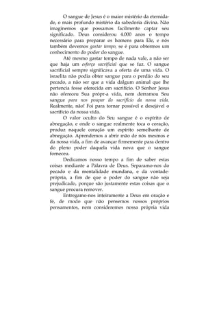 O sangue de Jesus é o maior mistério da eternida-
de, o mais profundo mistério da sabedoria divina. Não
imaginemos que possamos facilmente captar seu
significado. Deus considerou 4.000 anos o tempo
necessário para preparar os homens para Ele, e nós
também devemos gastar tempo, se é para obtermos um
conhecimento do poder do sangue.
Até mesmo gastar tempo de nada vale, a não ser
que haja um esforço sacrificial que se faz. O sangue
sacrificial sempre significava a oferta de uma vida. O
israelita não podia obter sangue para o perdão do seu
pecado, a não ser que a vida dalgum animal que lhe
pertencia fosse oferecida em sacrifício. O Senhor Jesus
não ofereceu Sua própr-a vida, nem derramou Seu
sangue para nos poupar do sacrifício da nossa vida.
Realmente, não! Foi para tornar possível e desejável o
sacrifício da nossa vida.
O valor oculto do Seu sangue é o espírito de
abnegação, e onde o sangue realmente toca o coração,
produz naquele coração um espírito semelhante de
abnegação. Aprendemos a abrir mão de nós mesmos e
da nossa vida, a fim de avançar firmemente para dentro
do pleno poder daquela vida nova que o sangue
forneceu.
Dedicamos nosso tempo a fim de saber estas
coisas mediante a Palavra de Deus. Separamo-nos do
pecado e da mentalidade mundana, e da vontade-
própria, a fim de que o poder do sangue não seja
prejudicado, porque são justamente estas coisas que o
sangue procura remover.
Entregamo-nos inteiramente a Deus em oração e
fé, de modo que não pensemos nossos próprios
pensamentos, nem consideremos nossa própria vida
 