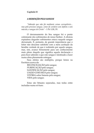 Capítulo II
A REDENÇÃO PELO SANGUE 
"Sabendo que não foi mediante coisas corruptíveis...
mas pelo precioso sangue, como de cordeiro sem defeito e sem
mácula, o sangue de Cristo" - 1 Pe 1:18, 19.
O derramamento do Seu sangue foi o ponto
culminante dos sofrimentos de nosso Senhor. A eficácia
expiadora daqueles sofrimentos estava naquele sangue
derramado. É, portanto, de grande importância que o
leitor não descanse satisfeito com a mera aceitação da
bendita verdade de que é redimido por aquele sangue,
mas, sim, avance firmemente para um conhecimento
mais pleno daquilo que significa aquela declaração e
para ficar sabendo o que este sangue é destinado a fazer
numa alma plenamente entregue.
Seus efeitos são múltiplos, porque lemos na
Escritura acerca da:
RECONCILIAÇÃO pelo sangue;
PURIFICAÇÃO pelo sangue;
SANTIFICAÇÃO pelo sangue;
UNIÃO COM DEUS pelo sangue;
VITÓRIA sobre Satanás pelo sangue;
VIDA pelo sangue.
Estas são bênçãos separadas, mas todas estão
incluídas numa só frase:
 