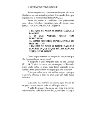 A REDENÇÃO PELO SANGUE.
Somente quando o crente entende quais são estas
bênçãos, e de que maneira podem ficar sendo dele, que
experimenta o pleno poder da REDENÇÃO.
Antes de passar a considerar com pormenores
estas várias bênçãos, pesquisaremos, de modo mais
geral, O PODER DO SANGUE DE JESUS.
I. EM QUE SE ACHA O PODER DAQUELE
SANGUE?
II. O QUE AQUELE PODER TEM
REALIZADO?
III. COMO PODEMOS EXPERIMENTAR OS
SEUS EFEITOS?
I. EM QUE SE ACHA O PODER DAQUELE
SANGUE? O QUE É QUE DÁ AO SANGUE
DE JESUS TAL PODER?
Como é que somente no sangue há um poder que
não é possuído por outra coisa?
A resposta a esta pergunta acha-se em Levítico
17:11, 14: "A vida da carne está no sangue"; e "Eu vô-lo
tenho dado sobre o altar, para fazer expiação pelas
vossas almas: porquanto é o sangue que fará expiação.
É porque a alma, ou a vida, está no sangue; e porque
o sangue é oferecido a Deus no altar, que tem nele poder
redentor.
(a.) A alma ou a vida está no sangue, logo, o valor do
sangue corresponde ao valor da vida que nele há.
A vida de uma ovelha ou de um bode tem menos
valor do que a vida de um novilho, e, destarte, o sangue
 