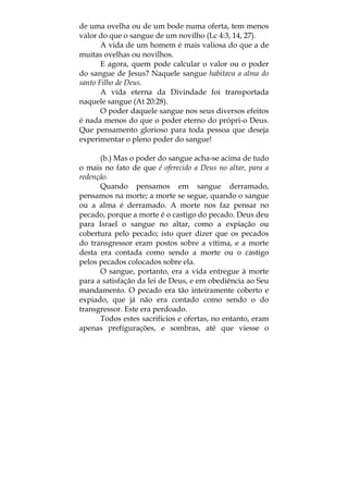 de uma ovelha ou de um bode numa oferta, tem menos
valor do que o sangue de um novilho (Lc 4:3, 14, 27).
A vida de um homem é mais valiosa do que a de
muitas ovelhas ou novilhos.
E agora, quem pode calcular o valor ou o poder
do sangue de Jesus? Naquele sangue habitava a alma do
santo Filho de Deus.
A vida eterna da Divindade foi transportada
naquele sangue (At 20:28).
O poder daquele sangue nos seus diversos efeitos
é nada menos do que o poder eterno do própri-o Deus.
Que pensamento glorioso para toda pessoa que deseja
experimentar o pleno poder do sangue!
(b.) Mas o poder do sangue acha-se acima de tudo
o mais no fato de que é oferecido a Deus no altar, para a
redenção.
Quando pensamos em sangue derramado,
pensamos na morte; a morte se segue, quando o sangue
ou a alma é derramado. A morte nos faz pensar no
pecado, porque a morte é o castigo do pecado. Deus deu
para Israel o sangue no altar, como a expiação ou
cobertura pelo pecado; isto quer dizer que os pecados
do transgressor eram postos sobre a vítima, e a morte
desta era contada como sendo a morte ou o castigo
pelos pecados colocados sobre ela.
O sangue, portanto, era a vida entregue à morte
para a satisfação da lei de Deus, e em obediência ao Seu
mandamento. O pecado era tão inteiramente coberto e
expiado, que já não era contado como sendo o do
transgressor. Este era perdoado.
Todos estes sacrifícios e ofertas, no entanto, eram
apenas prefígurações, e sombras, até que viesse o
 