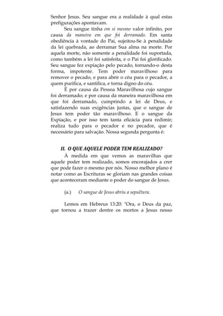 Senhor Jesus. Seu sangue era a realidade à qual estas
prefigurações apontavam.
Seu sangue tinha em si mesmo valor infinito, por
causa da maneira em que foi derramado. Em santa
obediência à vontade do Pai, sujeitou-Se à penalidade
da lei quebrada, ao derramar Sua alma na morte. Por
aquela morte, não somente a penalidade foi suportada,
como também a lei foi satisfeita, e o Pai foi glorificado.
Seu sangue fez expiação pelo pecado, tornando-o desta
forma, impotente. Tem poder maravilhoso para
remover o pecado, e para abrir o céu para o pecador, a
quem purifica, e santifica, e torna digno do céu.
É por causa da Pessoa Maravilhosa cujo sangue
foi derramado; e por causa da maneira maravilhosa em
que foi derramado, cumprindo a lei de Deus, e
satisfazendo suas exigências justas, que o sangue de
Jesus tem poder tão maravilhoso. E o sangue da
Expiação, e por isso tem tanta eficácia para redimir;
realiza tudo para o pecador e no pecador, que é
necessário para salvação. Nossa segunda pergunta é:
II.  O QUE AQUELE PODER TEM REALIZADO? 
À medida em que vemos as maravilhas que
aquele poder tem realizado, somos encorajados a crer
que pode fazer o mesmo por nós. Nosso melhor plano é
notar como as Escrituras se gloriam nas grandes coisas
que aconteceram mediante o poder do sangue de Jesus.
(a.) O sangue de Jesus abriu a sepultura.
Lemos em Hebreus 13:20: "Ora, o Deus da paz,
que tornou a trazer dentre os mortos a Jesus nosso
 
