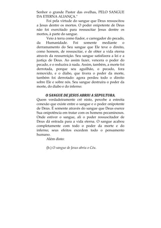 Senhor o grande Pastor das ovelhas, PELO SANGUE
DA ETERNA ALIANÇA."
Foi pela virtude do sangue que Deus ressuscitou
a Jesus dentre os mortos. O poder onipotente de Deus
não foi exercitado para ressuscitar Jesus dentre os
mortos, à parte do sangue.
Veio à terra como fiador, e carregador do pecado,
da Humanidade. Foi somente mediante o
derramamento do Seu sangue que Ele teve o direito,
como homem, de ressuscitar, e de obter a vida eterna
através da ressurreição. Seu sangue satisfizera a lei e a
justiça de Deus. Ao assim fazer, vencera o poder do
pecado, e o reduzira à nada. Assim, também, a morte foi
derrotada, porque seu aguilhão, o pecado, fora
removido, e o diabo, que tivera o poder da morte,
também foi derrotado: agora perdeu todo o direito
sobre Ele e sobre nós. Seu sangue destruíra o poder da
morte, do diabo e do inferno:
O SANGUE DE JESUS ABRIU A SEPULTURA. 
Quem verdadeiramente crê nisto, percebe a estreita
conexão que existe entre o sangue e o poder onipotente
de Deus. É somente através do sangue que Deus exerce
Sua onipotência em tratar com os homens pecaminosos.
Onde estiver o sangue, ali o poder ressuscitador de
Deus dá entrada para a vida eterna. O sangue acabou
completamente com todo o poder da morte e do
inferno; seus efeitos excedem todo o pensamento
humano.
Além disto:
(b.) O sangue de Jesus abriu o Céu.
 
