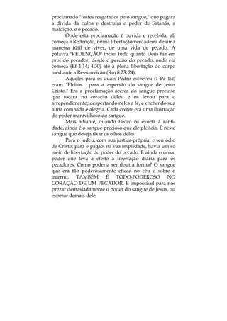 proclamado "fostes resgatados pelo sangue," que pagara
a dívida da culpa e destruíra o poder de Satanás, a
maldição, e o pecado.
Onde esta proclamação é ouvida e recebida, ali
começa a Redenção, numa libertação verdadeira de uma
maneira fútil de viver, de uma vida de pecado. A
palavra "REDENÇÃO" inclui tudo quanto Deus faz em
prol do pecador, desde o perdão do pecado, onde ela
começa (Ef 1:14; 4:30) até à plena libertação do corpo
mediante a Ressurreição (Rm 8:23, 24).
Aqueles para os quais Pedro escreveu (1 Pe 1:2)
eram "Eleitos... para a aspersão do sangue de Jesus
Cristo." Era a proclamação acerca do sangue precioso
que tocara no coração deles, e os levou para o
arrependimento; despertando neles a fé, e enchendo sua
alma com vida e alegria. Cada crente era uma ilustração
do poder maravilhoso do sangue.
Mais adiante, quando Pedro os exorta à santi-
dade, ainda é o sangue precioso que ele pleiteia. É neste
sangue que deseja fixar os olhos deles.
Para o judeu, com sua justiça-própria, e seu ódio
de Cristo; para o pagão, na sua impiedade, havia um só
meio de libertação do poder do pecado. É ainda o único
poder que leva a efeito a libertação diária para os
pecadores. Como poderia ser doutra forma? O sangue
que era tão poderosamente eficaz no céu e sobre o
inferno, TAMBÉM É TODO-PODEROSO NO
CORAÇÃO DE UM PECADOR. É impossível para nós
prezar demasiadamente o poder do sangue de Jesus, ou
esperar demais dele.
 
